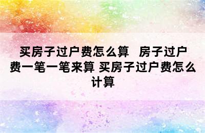 买房子过户费怎么算   房子过户费一笔一笔来算 买房子过户费怎么计算